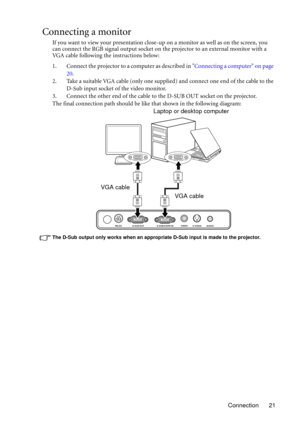 Page 21Connection 21
Connecting a monitor
If you want to view your presentation close-up on a monitor as well as on the screen, you 
can connect the RGB signal output socket on the projector to an external monitor with a 
VGA cable following the instructions below:
1. Connect the projector to a computer as described in Connecting a computer on page 
20.
2. Take a suitable VGA cable (only one supplied) and connect one end of the cable to the 
D-Sub input socket of the video monitor.
3. Connect the other end of...