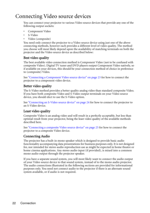 Page 22Connection 22
Connecting Video source devices
You can connect your projector to various Video source devices that provide any one of the 
following output sockets:
• Component Video
•S-Video
•Video (composite)
You need only connect the projector to a Video source device using just one of the above 
connecting methods, however each provides a different level of video quality. The method 
you choose will most likely depend upon the availability of matching terminals on both the 
projector and the Video...