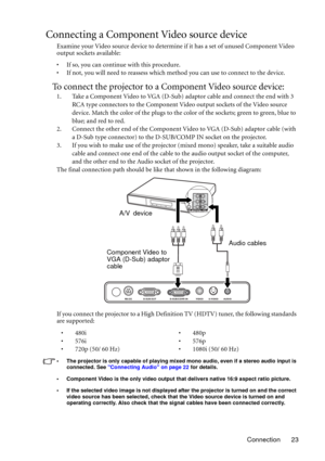 Page 23Connection 23
Connecting a Component Video source device
Examine your Video source device to determine if it has a set of unused Component Video 
output sockets available: 
• If so, you can continue with this procedure.
• If not, you will need to reassess which method you can use to connect to the device.
To connect the projector to a Component Video source device:
1. Take a Component Video to VGA (D-Sub) adaptor cable and connect the end with 3 
RCA type connectors to the Component Video output sockets...