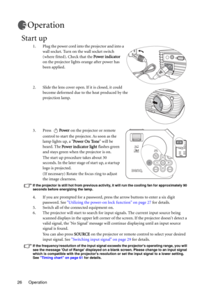 Page 26Operation 26
Operation
Start up
1. Plug the power cord into the projector and into a 
wall socket. Turn on the wall socket switch 
(where fitted). Check that the Power indicator 
on the projector lights orange after power has 
been applied.
2. Slide the lens cover open. If it is closed, it could 
become deformed due to the heat produced by the 
projection lamp.
3. Press Power on the projector or remote 
control to start the projector. As soon as the 
lamp lights up, a Power On Tone will be 
heard. The...