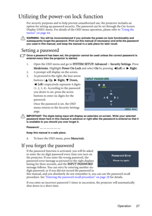 Page 27Operation 27
Utilizing the power-on lock function
For security purposes and to help prevent unauthorized use, the projector includes an 
option for setting up password security. The password can be set through the On-Screen 
Display (OSD) menu. For details of the OSD menu operation, please refer to Using the 
menus on page 44.
WARNING: You will be inconvenienced if you activate the power-on lock functionality and 
subsequently forget the password. Print out this manual (if necessary) and write the...