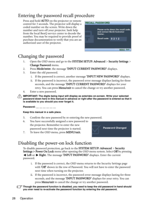 Page 28Operation 28
Entering the password recall procedure
Press and hold AU TO on the projector or remote 
control for 3 seconds. The projector will display a 
coded number on the screen. Write down the 
number and turn off your projector. Seek help 
from the local BenQ service center to decode the 
number. You may be required to provide proof of 
purchase documentation to verify that you are an 
authorized user of the projector.
Changing the password
1. Open the OSD menu and go to the SYSTEM SETUP: Advanced >...