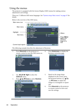 Page 44Operation 44
Using the menus
The projector is equipped with On-Screen Display (OSD) menus for making various 
adjustments and settings.
There are 17 different OSD menu languages. See System setup: Basic menu on page 47 for 
details.
Below is the overview of the OSD menu.
The following example describes the adjustment of Keystone.
1. Press Menu/exit on the projector or 
remote control to turn the OSD menu on.4. Press Mode/enter to display the 
keystone correction page.
2. Use Left/Right to select the...