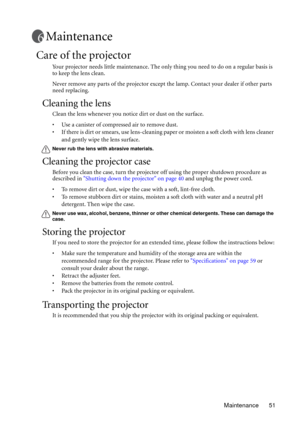 Page 51Maintenance 51
Maintenance
Care of the projector
Your projector needs little maintenance. The only thing you need to do on a regular basis is 
to keep the lens clean.
Never remove any parts of the projector except the lamp. Contact your dealer if other parts 
need replacing.
Cleaning the lens
Clean the lens whenever you notice dirt or dust on the surface. 
• Use a canister of compressed air to remove dust. 
• If there is dirt or smears, use lens-cleaning paper or moisten a soft cloth with lens cleaner...
