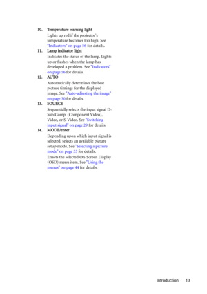 Page 13Introduction 13 10. Temperature warning light
Lights up red if the projectors 
temperature becomes too high. See 
Indicators on page 56 for details.
11. Lamp indicator light
Indicates the status of the lamp. Lights 
up or flashes when the lamp has 
developed a problem. See Indicators 
on page 56 for details.
12. AUTO
Automatically determines the best 
picture timings for the displayed 
image. See Auto-adjusting the image 
on page 30 for details.
13. SOURCE
Sequentially selects the input signal D-...