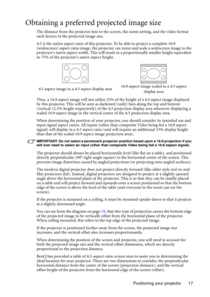 Page 17Positioning your projector 17
Obtaining a preferred projected image size
The distance from the projector lens to the screen, the zoom setting, and the video format 
each factors in the projected image size.
4:3 is the native aspect ratio of this projector. To be able to project a complete 16:9 
(widescreen) aspect ratio image, the projector can resize and scale a widescreen image to the 
projectors native aspect width. This will result in a proportionally smaller height equivalent 
to 75% of the...