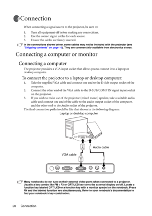 Page 20Connection 20
Connection
When connecting a signal source to the projector, be sure to:
1. Turn all equipment off before making any connections.
2. Use the correct signal cables for each source.
3. Ensure the cables are firmly inserted. 
In the connections shown below, some cables may not be included with the projector (see 
Shipping contents on page 10). They are commercially available from electronics stores.
Connecting a computer or monitor
Connecting a computer
The projector provides a VGA input...