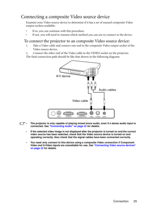 Page 25Connection 25
Connecting a composite Video source device
Examine your Video source device to determine if it has a set of unused composite Video 
output sockets available: 
• If so, you can continue with this procedure.
• If not, you will need to reassess which method you can use to connect to the device.
To connect the projector to an composite Video source device:
1. Take a Video cable and connect one end to the composite Video output socket of the 
Video source device.
2. Connect the other end of the...