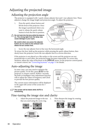 Page 30Operation 30
Adjusting the projected image
Adjusting the projection angle
The projector is equipped with 1 quick-release adjuster foot and 1 rear adjuster foot. These 
adjusters change the image height and projection angle. To adjust the projector:
1. Press the quick-release button and 
lift the front of the projector. Once 
the image is positioned where you 
want it, release the quick-release 
button to lock the foot in position.
Do not look into the lens while the lamp is 
on. The strong light from the...