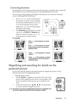 Page 31Operation 31
Correcting keystone
Keystoning refers to the situation where the projected image is noticeably wider at either the 
top or bottom. It occurs when the projector is not perpendicular to the screen. 
To correct this, besides adjusting the height of the projector, you will need to manually 
correct it following ONE of these steps.
1. Press   or   on the control panel of 
the projector or remote control to display 
the status bar labelled Keystone. Press   
to correct keystoning at the top of the...