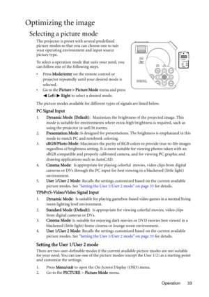Page 33Operation 33
Optimizing the image
Selecting a picture mode
The projector is preset with several predefined 
picture modes so that you can choose one to suit 
your operating environment and input source 
picture type.
To select a operation mode that suits your need, you 
can follow one of the following steps.
•Press Mode/enter on the remote control or 
projector repeatedly until your desired mode is 
selected.
• Go to the Picture > Picture Mode menu and press 
Left/Right to select a desired mode.
The...