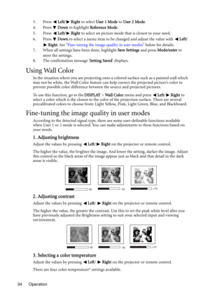 Page 34Operation 343. Press Left/ Right to select User 1 Mode to User 2 Mode.
4. Press Down to highlight Reference Mode.
5. Press Left/ Right to select an picture mode that is closest to your need.
6. Press Down to select a menu item to be changed and adjust the value with Left/
Right. See Fine-tuning the image quality in user modes below for details.
7. When all settings have been done, highlight Save Settings and press Mode/enter to 
store the settings.
8. The confirmation message Setting Saved displays....