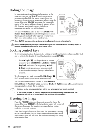 Page 38Operation 38
Hiding the image
In order to draw the audiences full attention to the 
presenter, you can use BLANK on the projector or 
remote control to hide the screen image. Press any 
button on the projector or remote control to restore the 
image. The word BLANK appears at the lower right 
corner of the screen while the image is hidden. When 
this function is activated with an audio input 
connected, the audio can still be heard. 
You can set the blank time in the 
SYSTEM SETUP: 
Basic > Blank Timer...