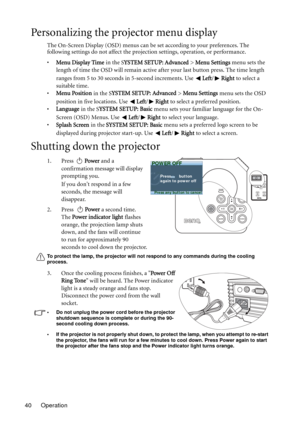 Page 40
Operation
40
Personalizing the projector menu display
The On-Screen Display (OSD) menus can be set according to your preferences. The 
following settings do not affect the projecti on settings, operation, or performance. 
• Menu Display Time  in the SYSTEM SETUP: Advanced  > Menu Settings  menu sets the 
length of time the OSD will remain active af ter your last button press. The time length 
ranges from 5 to 30 seconds in 5-second increments. Use  Left/Right  to select a 
suitable time.
• Menu Position...