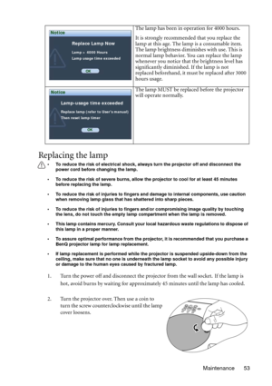 Page 53Maintenance 53
Replacing the lamp
• To reduce the risk of electrical shock, always turn the projector off and disconnect the 
power cord before changing the lamp.   
• To reduce the risk of severe burns, allow the projector to cool for at least 45 minutes 
before replacing the lamp.
• To reduce the risk of injuries to fingers and damage to internal components, use caution 
when removing lamp glass that has shattered into sharp pieces.
• To reduce the risk of injuries to fingers and/or compromising image...