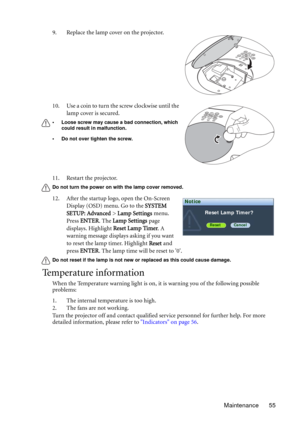 Page 55Maintenance 55 11. Restart the projector.
Do not turn the power on with the lamp cover removed. 
12. After the startup logo, open the On-Screen 
Display (OSD) menu. Go to the SYSTEM 
SETUP: Advanced > Lamp Settings menu. 
Press ENTER. The Lamp Settings page 
displays. Highlight Reset Lamp Timer. A 
warning message displays asking if you want 
to reset the lamp timer. Highlight Reset and 
press ENTER. The lamp time will be reset to 0.
Do not reset if the lamp is not new or replaced as this could cause...