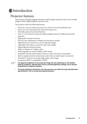 Page 9Introduction 9
Introduction
Projector features
The projector integrates high-performance optical engine projection and a user-friendly 
design to deliver high reliability and ease of use.
The projector offers the following features.
• Wall color correction allowing projection on surfaces of several predefined colors
• Quick auto search speeding up the signal detecting process.
• Selectable password protected function
• Up to 11 sets of picture modes providing multiple choices for different projection...