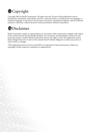 Page 2Copyright
Copyright 2005 by BenQ Corporation. All rights reserved. No part of this publication may be 
reproduced, transmitted, transcribed, stored in a retrieval system or translated into any language or 
computer language, in any form or by any means, electronic, mechanical, magnetic, optical, chemical, 
manual or otherwise, without the prior written permission of BenQ Corporation.
Disclaimer
BenQ Corporation makes no representations or warranties, either expressed or implied, with respect 
to the...