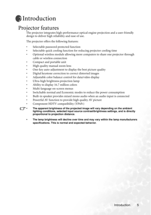 Page 11Introduction 5
Introduction
Projector features
The projector integrates high-performance optical engine projection and a user-friendly 
design to deliver high reliability and ease of use.
The projector offers the following features:
• Selectable password protected function
• Selectable quick cooling function for reducing projector cooling time
• Optional wireless module allowing more computers to share one projector through 
cable or wireless connection
• Compact and portable unit
• High quality manual...