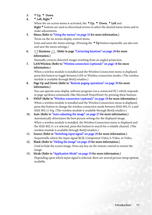 Page 17
Introduction 11
3.
5Up,  6 Down
4. 3Left, Right 4
When the on-screen menu  is activated, the 5Up , 6  Down , 3 Left  and 
Right 4buttons are used as directional arrows to select the desired menu items and to 
make adjustments.
5. Menu (Refer to  Using the menus on page 32  for more information.)
Turns on the on-screen display control menu.
Exits and saves the menu settings. (Pressing the  5Up  button repeatedly can also exit 
and save the menu settings.)
6. Keystone  (Refer to page  Correcting keystone...