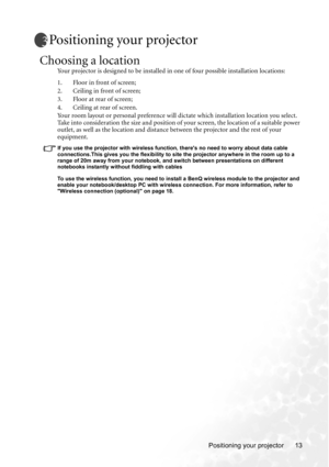 Page 19Positioning your projector 13
Positioning your projector
Choosing a location
Your projector is designed to be installed in one of four possible installation locations: 
1. Floor in front of screen; 
2. Ceiling in front of screen; 
3. Floor at rear of screen;
4. Ceiling at rear of screen. 
Your room layout or personal preference will dictate which installation location you select. 
Take into consideration the size and position of your screen, the location of a suitable power 
outlet, as well as the...