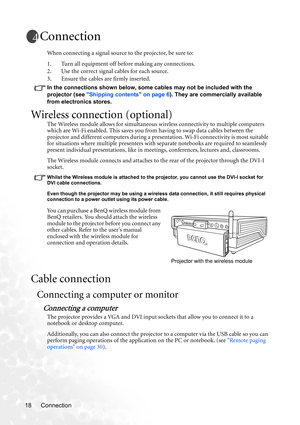 Page 24Connection 18
Connection
When connecting a signal source to the projector, be sure to:
1. Turn all equipment off before making any connections.
2. Use the correct signal cables for each source.
3. Ensure the cables are firmly inserted. 
In the connections shown below, some cables may not be included with the 
projector (see Shipping contents on page 6). They are commercially available 
from electronics stores.
Wireless connection (optional)
The Wireless module allows for simultaneous wireless...