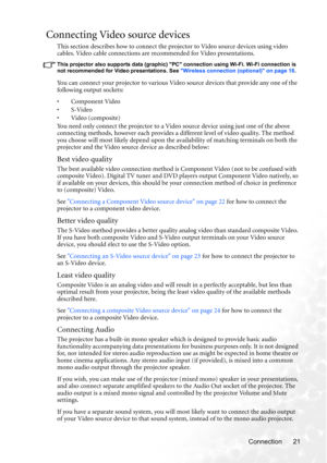 Page 27Connection 21
Connecting Video source devices
This section describes how to connect the projector to Video source devices using video 
cables. Video cable connections are recommended for Video presentations. 
This projector also supports data (graphic) PC connection using Wi-Fi. Wi-Fi connection is 
not recommended for Video presentations. See Wireless connection (optional) on page 18.
You can connect your projector to various Video source devices that provide any one of the 
following output sockets:
•...