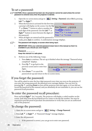 Page 32
Operation
26
To set a password:
CAUTION: Once a password has been set, the projector cannot be used unless the correct 
password is entered every time the projector is started.
1. Open the on-screen menu and go to  Setting  > Password . Select On by pressing 
Left  3 or  Right 4.
2. When the function is activated for the first time,  a prompt will display on the screen. Use the  Up 
5  or  Down  6  button to select a number for 
each digit of the password. Use the  Left 3  or 
Right 4 button to move...