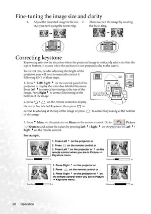 Page 34Operation 28
Fine-tuning the image size and clarity
Correcting keystone
Keystoning refers to the situation where the projected image is noticeably wider at either the 
top or bottom. It occurs when the projector is not perpendicular to the screen. 
To  c o r r e c t  t h i s ,  b e s i d e s  a djusting the height of the 
projector, you will need to manually correct it 
following ONE of these steps.
1. Press 3 Left/ Right 4 on the control panel of the 
projector to display the status bar labelled...