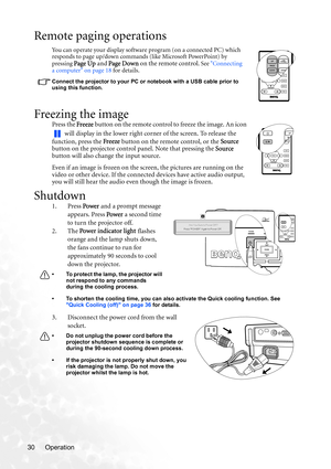 Page 36Operation 30
Remote paging operations
You can operate your display software program (on a connected PC) which 
responds to page up/down commands (like Microsoft PowerPoint) by 
pressing 
Page Up and Page Dow n on the remote control. See Connecting 
a computer on page 18 for details. 
Connect the projector to your PC or notebook with a USB cable prior to 
using this function. 
Freezing the image
Press the Freeze button on the remote control to freeze the image. An icon 
 will display in the lower right...