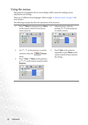 Page 38Operation 32
Using the menus
The projector is equipped with on-screen display (OSD) menus for making various 
adjustments and settings.
There are 17 different menu languages. (Refer to page 4. Advance menu on page 37 for 
more details.)
The following example describes the adjustment of the keystone.
1. Press 6 Menu on the projector or Menu 
on the remote control to turn the on-
screen menu on.4. Adjust keystone values by 
pressing 3/ 4on the projector 
or remote control.
2. Use 3 / 4 on the projector or...