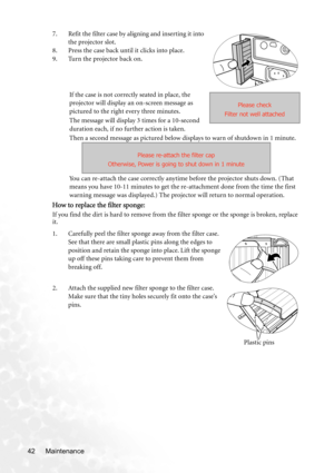 Page 48Maintenance 427. Refit the filter case by aligning and inserting it into 
the projector slot.
8. Press the case back until it clicks into place.
9. Turn the projector back on.
If the case is not correctly seated in place, the 
projector will display an on-screen message as 
pictured to the right every three minutes.
The message will display 3 times for a 10-second 
duration each, if no further action is taken.
Then a second message as pictured below displays to warn of shutdown in 1 minute.
You can...