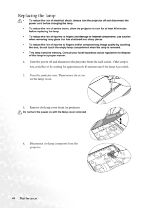 Page 50Maintenance 44
Replacing the lamp
• To reduce the risk of electrical shock, always turn the projector off and disconnect the 
power cord before changing the lamp.   
• To reduce the risk of severe burns, allow the projector to cool for at least 45 minutes 
before replacing the lamp.
• To reduce the risk of injuries to fingers and damage to internal components, use caution 
when removing lamp glass that has shattered into sharp pieces.
• To reduce the risk of injuries to fingers and/or compromising image...