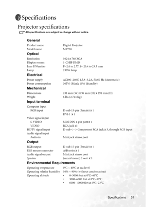 Page 57Specifications 51
Specifications
Projector specifications 
All specifications are subject to change without notice. 
General
Product name Digital Projector
Model name MP720
Optical
Resolution 1024 x 768 XGA
Display system 1-CHIP DMD
Lens F/Number F=2.6 to 2.77, f= 20.4 to 23.5 mm
Lamp 230W lamp
Electrical
Power supply AC100–240V, 1.5A–3.2A, 50/60 Hz (Automatic)
Power consumption 305W (Max); 10W (Standby)
Mechanical
Dimensions 238 mm (W) x 94 mm (H) x 291 mm (D)
Weight 6 lbs (2.724 Kg)
Input terminal...