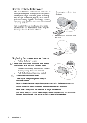 Page 12Introduction 12
Remote control effective range
Infra-Red (IR) remote control sensors are located on 
the front and the back of the projector. The remote 
control must be held at an angle within 30 degrees 
perpendicular to the projectors IR remote control 
sensors to function correctly. The distance between 
the remote control and the sensors should not exceed 
8 meters (~ 26 feet).
Make sure that there are no obstacles between the 
remote control and the IR sensors on the projector 
that might obstruct...