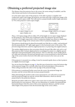 Page 14Positioning your projector 14
Obtaining a preferred projected image size
The distance from the projector lens to the screen, the zoom setting (if available), and the 
video format each factors in the projected image size.
4:3 is the native aspect ratio of this projector. To be able to project a complete 16:9 
(widescreen) aspect ratio image, the projector can resize and scale a widescreen image to the 
projectors native aspect width. This will result in a proportionally smaller height equivalent 
to 75%...