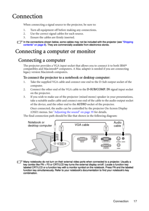 Page 17Connection 17
Connection
When connecting a signal source to the projector, be sure to:
1. Turn all equipment off before making any connections.
2. Use the correct signal cables for each source.
3. Ensure the cables are firmly inserted. 
In the connections shown below, some cables may not be included with the projector (see Shipping 
contents on page 8). They are commercially available from electronics stores.
Connecting a computer or monitor
Connecting a computer
The projector provides a VGA input socket...