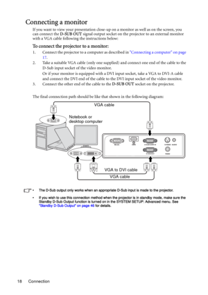 Page 18Connection 18
Connecting a monitor
If you want to view your presentation close-up on a monitor as well as on the screen, you 
can connect the D-SUB OUT signal output socket on the projector to an external monitor 
with a VGA cable following the instructions below:
To connect the projector to a monitor:
1. Connect the projector to a computer as described in Connecting a computer on page 
17.
2. Take a suitable VGA cable (only one supplied) and connect one end of the cable to the 
D-Sub input socket of the...