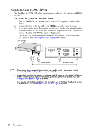 Page 20Connection 20
Connecting an HDMI device
You should use an HDMI cable when making connection between the projector and HDMI 
devices.
To connect the projector to an HDMI device:
1. Take an HDMI cable and connect one end to the HDMI output socket of the video 
device.
2. Connect the other end of the cable to the HDMI input socket on the projector. 
3. If you wish to make use of the projector (mixed mono) speaker, take a suitable audio 
cable and connect one end of the cable to the audio output sockets of...