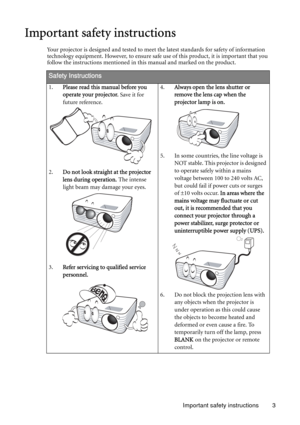 Page 3Important safety instructions 3
Important safety instructions
Your projector is designed and tested to meet the latest standards for safety of information 
technology equipment. However, to ensure safe use of this product, it is important that you 
follow the instructions mentioned in this manual and marked on the product. 
Safety Instructions
1.Please read this manual before you 
operate your projector. Save it for 
future reference. 
2.Do not look straight at the projector 
lens during operation. The...