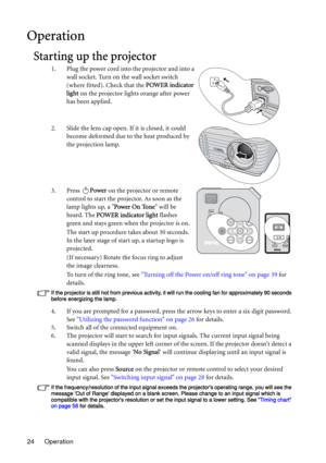 Page 24Operation 24
Operation
Starting up the projector
1. Plug the power cord into the projector and into a 
wall socket. Turn on the wall socket switch 
(where fitted). Check that the POWER indicator 
light on the projector lights orange after power 
has been applied.
2. Slide the lens cap open. If it is closed, it could 
become deformed due to the heat produced by 
the projection lamp.
3. Press Power on the projector or remote 
control to start the projector. As soon as the 
lamp lights up, a Power On Tone...
