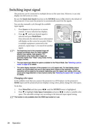 Page 28Operation 28
Switching input signal
The projector can be connected to multiple devices at the same time. However, it can only 
display one full screen at a time.
Be sure the Quick Auto Search function in the SOURCE menu is On (which is the default of 
this projector) if you want the projector to automatically search for the signals.
You can also manually cycle through the available 
input signals.
1. Press Source on the projector or remote 
control. A source selection bar displays. 
2. Press  /  until...