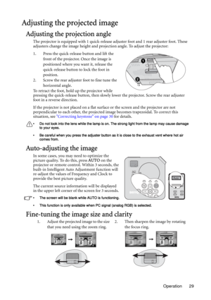 Page 29Operation 29
Adjusting the projected image
Adjusting the projection angle
The projector is equipped with 1 quick-release adjuster foot and 1 rear adjuster foot. These 
adjusters change the image height and projection angle. To adjust the projector:
1. Press the quick-release button and lift the 
front of the projector. Once the image is 
positioned where you want it, release the 
quick-release button to lock the foot in 
position.
2. Screw the rear adjuster foot to fine tune the 
horizontal angle.
To...