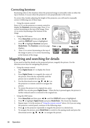 Page 30Operation 30
Correcting keystone
Keystoning refers to the situation where the projected image is noticeably wider at either the 
top or bottom. It occurs when the projector is not perpendicular to the screen. 
To correct this, besides adjusting the height of the projector, you will need to manually 
correct it following one of these steps.
• Using the remote control
Press  /  on the projector or remote control to 
display the Keystone correction page. Press   to 
correct keystoning at the top of the...