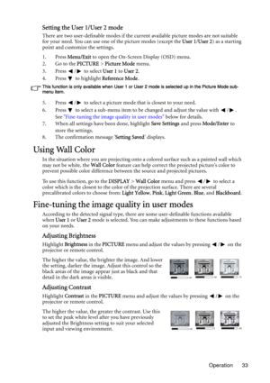 Page 33Operation 33
Setting the User 1/User 2 mode
There are two user-definable modes if the current available picture modes are not suitable 
for your need. You can use one of the picture modes (except the User 1/User 2) as a starting 
point and customize the settings.
1. Press Menu/Exit to open the On-Screen Display (OSD) menu.
2. Go to the PICTURE > Picture Mode menu.
3. Press  /  to select User 1 to User 2.
4. Press  to highlight Reference Mode.
This function is only available when User 1 or User 2 mode is...