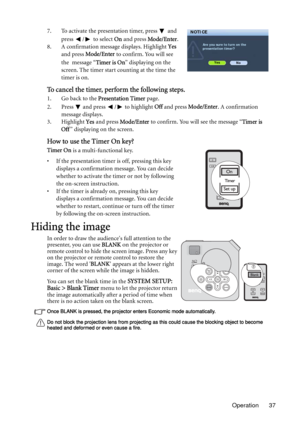 Page 37Operation 37 7. To activate the presentation timer, press   and 
press  /  to select On and press Mode/Enter.
8. A confirmation message displays. Highlight Yes 
and press Mode/Enter to confirm. You will see 
the message “Timer is On” displaying on the 
screen. The timer start counting at the time the 
timer is on.
To cancel the timer, perform the following steps.
1. Go back to the Presentation Timer page. 
2. Press   and press  /  to highlight Off and press Mode/Enter. A confirmation 
message displays....