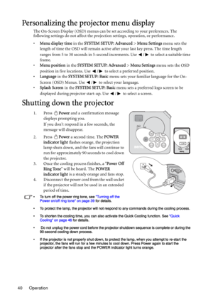 Page 40Operation 40
Personalizing the projector menu display
The On-Screen Display (OSD) menus can be set according to your preferences. The 
following settings do not affect the projection settings, operation, or performance. 
•Menu display time in the SYSTEM SETUP: Advanced > Menu Settings menu sets the 
length of time the OSD will remain active after your last key press. The time length 
ranges from 5 to 30 seconds in 5-second increments. Use  /  to select a suitable time 
frame.
•Menu position in the SYSTEM...