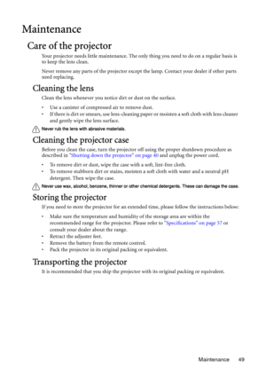 Page 49Maintenance 49
Maintenance
Care of the projector
Your projector needs little maintenance. The only thing you need to do on a regular basis is 
to keep the lens clean.
Never remove any parts of the projector except the lamp. Contact your dealer if other parts 
need replacing.
Cleaning the lens
Clean the lens whenever you notice dirt or dust on the surface. 
• Use a canister of compressed air to remove dust. 
• If there is dirt or smears, use lens-cleaning paper or moisten a soft cloth with lens cleaner...