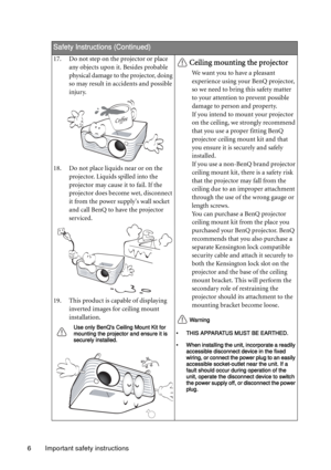 Page 6Important safety instructions 6
Safety Instructions (Continued)
17. Do not step on the projector or place 
any objects upon it. Besides probable 
physical damage to the projector, doing 
so may result in accidents and possible 
injury.
18. Do not place liquids near or on the 
projector. Liquids spilled into the 
projector may cause it to fail. If the 
projector does become wet, disconnect 
it from the power supplys wall socket 
and call BenQ to have the projector 
serviced.
19. This product is capable of...