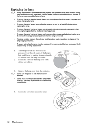 Page 52Maintenance 52
Replacing the lamp
• If lamp replacement is performed while the projector is suspended upside-down from the ceiling, 
make sure that no one is underneath the lamp socket to avoid any possible injury or damage to 
the human eyes caused by fractured lamp.
• To reduce the risk of electrical shock, always turn the projector off and disconnect the power cord 
before changing the lamp.   
• To reduce the risk of severe burns, allow the projector to cool for at least 45 minutes before 
replacing...